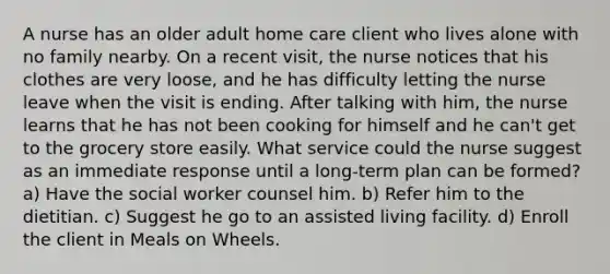 A nurse has an older adult home care client who lives alone with no family nearby. On a recent visit, the nurse notices that his clothes are very loose, and he has difficulty letting the nurse leave when the visit is ending. After talking with him, the nurse learns that he has not been cooking for himself and he can't get to the grocery store easily. What service could the nurse suggest as an immediate response until a long-term plan can be formed? a) Have the social worker counsel him. b) Refer him to the dietitian. c) Suggest he go to an assisted living facility. d) Enroll the client in Meals on Wheels.