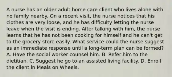 A nurse has an older adult home care client who lives alone with no family nearby. On a recent visit, the nurse notices that his clothes are very loose, and he has difficulty letting the nurse leave when the visit is ending. After talking with him, the nurse learns that he has not been cooking for himself and he can't get to the grocery store easily. What service could the nurse suggest as an immediate response until a long-term plan can be formed? A. Have the social worker counsel him. B. Refer him to the dietitian. C. Suggest he go to an assisted living facility. D. Enroll the client in Meals on Wheels.