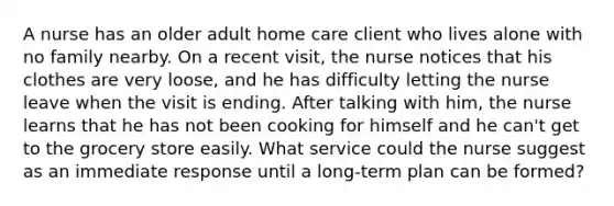 A nurse has an older adult home care client who lives alone with no family nearby. On a recent visit, the nurse notices that his clothes are very loose, and he has difficulty letting the nurse leave when the visit is ending. After talking with him, the nurse learns that he has not been cooking for himself and he can't get to the grocery store easily. What service could the nurse suggest as an immediate response until a long-term plan can be formed?