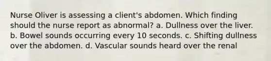 Nurse Oliver is assessing a client's abdomen. Which finding should the nurse report as abnormal? a. Dullness over the liver. b. Bowel sounds occurring every 10 seconds. c. Shifting dullness over the abdomen. d. Vascular sounds heard over the renal