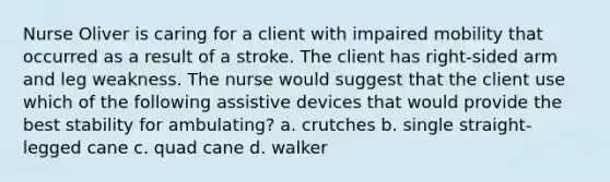 Nurse Oliver is caring for a client with impaired mobility that occurred as a result of a stroke. The client has right-sided arm and leg weakness. The nurse would suggest that the client use which of the following assistive devices that would provide the best stability for ambulating? a. crutches b. single straight-legged cane c. quad cane d. walker