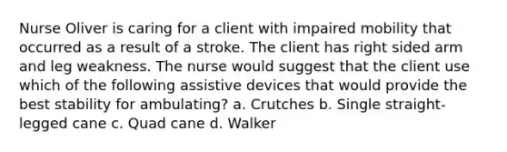 Nurse Oliver is caring for a client with impaired mobility that occurred as a result of a stroke. The client has right sided arm and leg weakness. The nurse would suggest that the client use which of the following assistive devices that would provide the best stability for ambulating? a. Crutches b. Single straight-legged cane c. Quad cane d. Walker