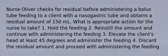 Nurse Oliver checks for residual before administering a bolus tube feeding to a client with a nasogastric tube and obtains a residual amount of 150 mL. What is appropriate action for the nurse to take? 1. Hold the feeding 2. Reinstill the amount and continue with administering the feeding 3. Elevate the client's head at least 45 degrees and administer the feeding 4. Discard the residual amount and proceed with administering the feeding