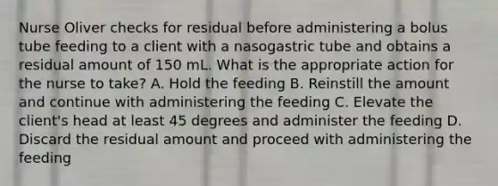 Nurse Oliver checks for residual before administering a bolus tube feeding to a client with a nasogastric tube and obtains a residual amount of 150 mL. What is the appropriate action for the nurse to take? A. Hold the feeding B. Reinstill the amount and continue with administering the feeding C. Elevate the client's head at least 45 degrees and administer the feeding D. Discard the residual amount and proceed with administering the feeding