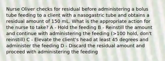 Nurse Oliver checks for residual before administering a bolus tube feeding to a client with a nasogastric tube and obtains a residual amount of 150 mL. What is the appropriate action for the nurse to take? A - Hold the feeding B - Reinstill the amount and continue with administering the feeding (>100 hold, don't reinstill) C - Elevate the client's head at least 45 degrees and administer the feeding D - Discard the residual amount and proceed with administering the feeding