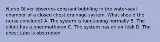 Nurse Oliver observes constant bubbling in the water-seal chamber of a closed chest drainage system. What should the nurse conclude? A. The system is functioning normally B. The client has a pneumothorax C. The system has an air leak D. The chest tube is obstructed