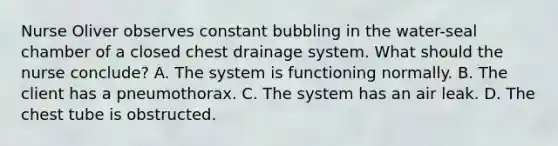 Nurse Oliver observes constant bubbling in the water-seal chamber of a closed chest drainage system. What should the nurse conclude? A. The system is functioning normally. B. The client has a pneumothorax. C. The system has an air leak. D. The chest tube is obstructed.