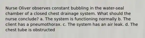 Nurse Oliver observes constant bubbling in the water-seal chamber of a closed chest drainage system. What should the nurse conclude? a. The system is functioning normally b. The client has a pneumothorax. c. The system has an air leak. d. The chest tube is obstructed