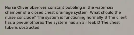 Nurse Oliver observes constant bubbling in the water-seal chamber of a closed chest drainage system. What should the nurse conclude? The system is functioning normally B The client has a pneumothorax The system has an air leak D The chest tube is obstructed