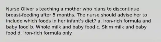 Nurse Oliver s teaching a mother who plans to discontinue breast-feeding after 5 months. The nurse should advise her to include which foods in her infant's diet? a. Iron-rich formula and baby food b. Whole milk and baby food c. Skim milk and baby food d. Iron-rich formula only