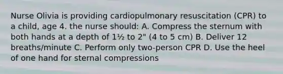 Nurse Olivia is providing cardiopulmonary resuscitation (CPR) to a child, age 4. the nurse should: A. Compress the sternum with both hands at a depth of 1½ to 2" (4 to 5 cm) B. Deliver 12 breaths/minute C. Perform only two-person CPR D. Use the heel of one hand for sternal compressions