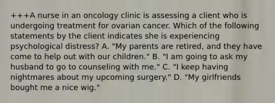 +++A nurse in an oncology clinic is assessing a client who is undergoing treatment for ovarian cancer. Which of the following statements by the client indicates she is experiencing psychological distress? A. "My parents are retired, and they have come to help out with our children." B. "I am going to ask my husband to go to counseling with me." C. "I keep having nightmares about my upcoming surgery." D. "My girlfriends bought me a nice wig."