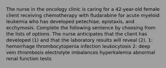 The nurse in the oncology clinic is caring for a 42-year-old female client receiving chemotherapy with fludarabine for acute myeloid leukemia who has developed petechiae, epistaxis, and ecchymosis. Complete the following sentence by choosing from the lists of options. The nurse anticipates that the client has developed (1) and that the laboratory results will reveal (2). 1: hemorrhage thrombocytopenia infection leukocytosis 2: deep vein thrombosis electrolyte imbalances hyperkalemia abnormal renal function tests