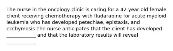 The nurse in the oncology clinic is caring for a 42-year-old female client receiving chemotherapy with fludarabine for acute myeloid leukemia who has developed petechiae, epistaxis, and ecchymosis The nurse anticipates that the client has developed ____________ and that the laboratory results will reveal ____________