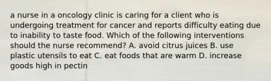 a nurse in a oncology clinic is caring for a client who is undergoing treatment for cancer and reports difficulty eating due to inability to taste food. Which of the following interventions should the nurse recommend? A. avoid citrus juices B. use plastic utensils to eat C. eat foods that are warm D. increase goods high in pectin