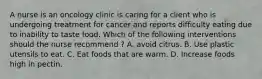 A nurse is an oncology clinic is caring for a client who is undergoing treatment for cancer and reports difficulty eating due to inability to taste food. Which of the following interventions should the nurse recommend ? A. avoid citrus. B. Use plastic utensils to eat. C. Eat foods that are warm. D. Increase foods high in pectin.