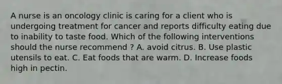 A nurse is an oncology clinic is caring for a client who is undergoing treatment for cancer and reports difficulty eating due to inability to taste food. Which of the following interventions should the nurse recommend ? A. avoid citrus. B. Use plastic utensils to eat. C. Eat foods that are warm. D. Increase foods high in pectin.