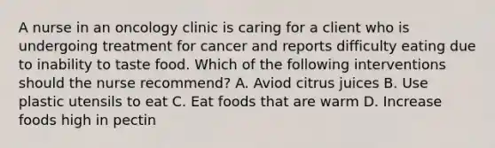 A nurse in an oncology clinic is caring for a client who is undergoing treatment for cancer and reports difficulty eating due to inability to taste food. Which of the following interventions should the nurse recommend? A. Aviod citrus juices B. Use plastic utensils to eat C. Eat foods that are warm D. Increase foods high in pectin