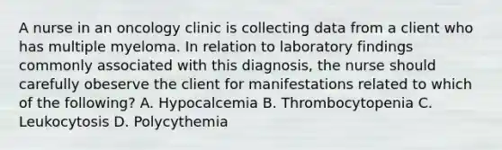 A nurse in an oncology clinic is collecting data from a client who has multiple myeloma. In relation to laboratory findings commonly associated with this diagnosis, the nurse should carefully obeserve the client for manifestations related to which of the following? A. Hypocalcemia B. Thrombocytopenia C. Leukocytosis D. Polycythemia