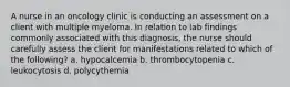 A nurse in an oncology clinic is conducting an assessment on a client with multiple myeloma. In relation to lab findings commonly associated with this diagnosis, the nurse should carefully assess the client for manifestations related to which of the following? a. hypocalcemia b. thrombocytopenia c. leukocytosis d. polycythemia