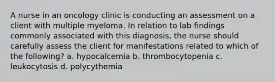 A nurse in an oncology clinic is conducting an assessment on a client with multiple myeloma. In relation to lab findings commonly associated with this diagnosis, the nurse should carefully assess the client for manifestations related to which of the following? a. hypocalcemia b. thrombocytopenia c. leukocytosis d. polycythemia