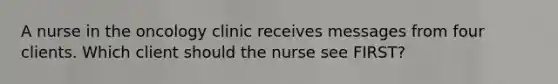 A nurse in the oncology clinic receives messages from four clients. Which client should the nurse see FIRST?