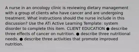 A nurse in an oncology clinic is reviewing dietary management with a group of clients who have cancer and are undergoing treatment. What instructions should the nurse include in this discussion? Use the ATi Active Learning Template: system disorder to complete this item. CLIENT EDUCATION ● describe three effects of cancer on nutrition. ● describe three nutritional needs. ● describe three activities that promote improved nutrition.