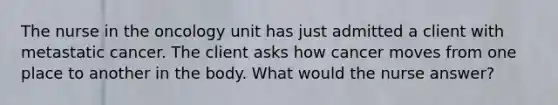 The nurse in the oncology unit has just admitted a client with metastatic cancer. The client asks how cancer moves from one place to another in the body. What would the nurse answer?