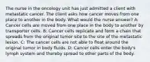 The nurse in the oncology unit has just admitted a client with metastatic cancer. The client asks how cancer moves from one place to another in the body. What would the nurse answer? A: Cancer cells are moved from one place in the body to another by transporter cells. B: Cancer cells replicate and form a chain that spreads from the original tumor site to the site of the metastatic lesion. C: The cancer cells are not able to float around the original tumor in body fluids. D: Cancer cells enter the body's lymph system and thereby spread to other parts of the body.