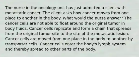 The nurse in the oncology unit has just admitted a client with metastatic cancer. The client asks how cancer moves from one place to another in the body. What would the nurse answer? The cancer cells are not able to float around the original tumor in body fluids. Cancer cells replicate and form a chain that spreads from the original tumor site to the site of the metastatic lesion. Cancer cells are moved from one place in the body to another by transporter cells. Cancer cells enter the body's lymph system and thereby spread to other parts of the body.