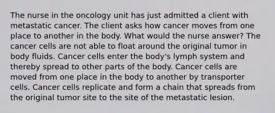 The nurse in the oncology unit has just admitted a client with metastatic cancer. The client asks how cancer moves from one place to another in the body. What would the nurse answer? The cancer cells are not able to float around the original tumor in body fluids. Cancer cells enter the body's lymph system and thereby spread to other parts of the body. Cancer cells are moved from one place in the body to another by transporter cells. Cancer cells replicate and form a chain that spreads from the original tumor site to the site of the metastatic lesion.