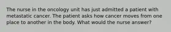 The nurse in the oncology unit has just admitted a patient with metastatic cancer. The patient asks how cancer moves from one place to another in the body. What would the nurse answer?