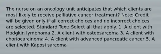 The nurse on an oncology unit anticipates that which clients are most likely to receive palliative cancer treatment? Note: Credit will be given only if all correct choices and no incorrect choices are selected. Standard Text: Select all that apply. 1. A client with Hodgkin lymphoma 2. A client with osteosarcoma 3. A client with choriocarcinoma 4. A client with advanced pancreatic cancer 5. A client with Kaposi sarcoma