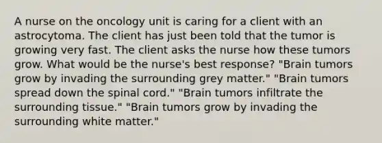 A nurse on the oncology unit is caring for a client with an astrocytoma. The client has just been told that the tumor is growing very fast. The client asks the nurse how these tumors grow. What would be the nurse's best response? "Brain tumors grow by invading the surrounding grey matter." "Brain tumors spread down the spinal cord." "Brain tumors infiltrate the surrounding tissue." "Brain tumors grow by invading the surrounding white matter."