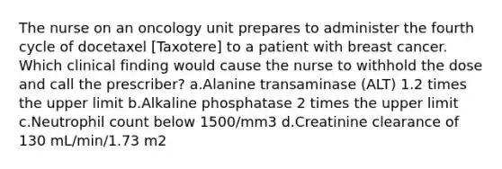 The nurse on an oncology unit prepares to administer the fourth cycle of docetaxel [Taxotere] to a patient with breast cancer. Which clinical finding would cause the nurse to withhold the dose and call the prescriber? a.Alanine transaminase (ALT) 1.2 times the upper limit b.Alkaline phosphatase 2 times the upper limit c.Neutrophil count below 1500/mm3 d.Creatinine clearance of 130 mL/min/1.73 m2