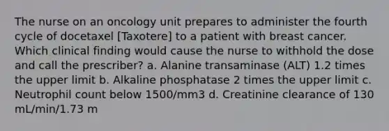 The nurse on an oncology unit prepares to administer the fourth cycle of docetaxel [Taxotere] to a patient with breast cancer. Which clinical finding would cause the nurse to withhold the dose and call the prescriber? a. Alanine transaminase (ALT) 1.2 times the upper limit b. Alkaline phosphatase 2 times the upper limit c. Neutrophil count below 1500/mm3 d. Creatinine clearance of 130 mL/min/1.73 m