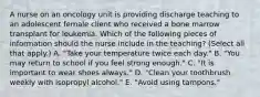 A nurse on an oncology unit is providing discharge teaching to an adolescent female client who received a bone marrow transplant for leukemia. Which of the following pieces of information should the nurse include in the teaching? (Select all that apply.) A. "Take your temperature twice each day." B. "You may return to school if you feel strong enough." C. "It is important to wear shoes always." D. "Clean your toothbrush weekly with isopropyl alcohol." E. "Avoid using tampons."