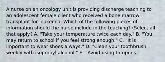 A nurse on an oncology unit is providing discharge teaching to an adolescent female client who received a bone marrow transplant for leukemia. Which of the following pieces of information should the nurse include in the teaching? (Select all that apply.) A. "Take your temperature twice each day." B. "You may return to school if you feel strong enough." C. "It is important to wear shoes always." D. "Clean your toothbrush weekly with isopropyl alcohol." E. "Avoid using tampons."