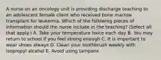 A nurse on an oncology unit is providing discharge teaching to an adolescent female client who received bone marrow transplant for leukemia. Which of the following pieces of information should the nurse include in the teaching? (Select all that apply.) A. Take your temperature twice each day B. You may return to school if you feel strong enough C. It is important to wear shoes always D. Clean your toothbrush weekly with isopropyl alcohol E. Avoid using tampons