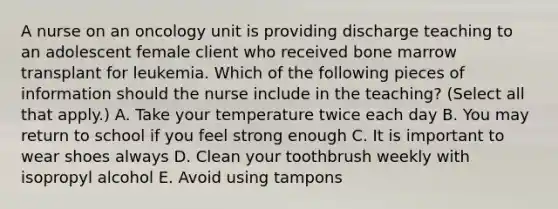 A nurse on an oncology unit is providing discharge teaching to an adolescent female client who received bone marrow transplant for leukemia. Which of the following pieces of information should the nurse include in the teaching? (Select all that apply.) A. Take your temperature twice each day B. You may return to school if you feel strong enough C. It is important to wear shoes always D. Clean your toothbrush weekly with isopropyl alcohol E. Avoid using tampons