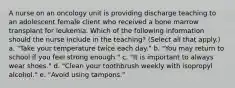 A nurse on an oncology unit is providing discharge teaching to an adolescent female client who received a bone marrow transplant for leukemia. Which of the following information should the nurse include in the teaching? (Select all that apply.) a. "Take your temperature twice each day." b. "You may return to school if you feel strong enough." c. "It is important to always wear shoes." d. "Clean your toothbrush weekly with isopropyl alcohol." e. "Avoid using tampons."