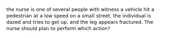 the nurse is one of several people with witness a vehicle hit a pedestrian at a low speed on a small street. the individual is dazed and tries to get up, and the leg appears fractured. The nurse should plan to perform which action?