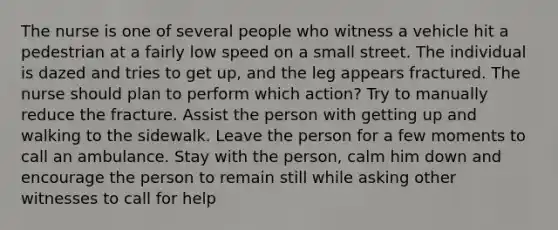 The nurse is one of several people who witness a vehicle hit a pedestrian at a fairly low speed on a small street. The individual is dazed and tries to get up, and the leg appears fractured. The nurse should plan to perform which action? Try to manually reduce the fracture. Assist the person with getting up and walking to the sidewalk. Leave the person for a few moments to call an ambulance. Stay with the person, calm him down and encourage the person to remain still while asking other witnesses to call for help