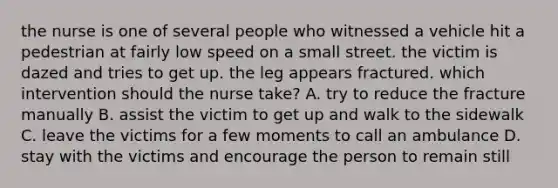 the nurse is one of several people who witnessed a vehicle hit a pedestrian at fairly low speed on a small street. the victim is dazed and tries to get up. the leg appears fractured. which intervention should the nurse take? A. try to reduce the fracture manually B. assist the victim to get up and walk to the sidewalk C. leave the victims for a few moments to call an ambulance D. stay with the victims and encourage the person to remain still