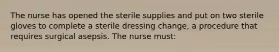 The nurse has opened the sterile supplies and put on two sterile gloves to complete a sterile dressing change, a procedure that requires surgical asepsis. The nurse must: