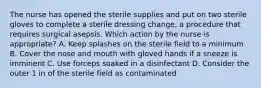 The nurse has opened the sterile supplies and put on two sterile gloves to complete a sterile dressing change, a procedure that requires surgical asepsis. Which action by the nurse is appropriate? A. Keep splashes on the sterile field to a minimum B. Cover the nose and mouth with gloved hands if a sneeze is imminent C. Use forceps soaked in a disinfectant D. Consider the outer 1 in of the sterile field as contaminated