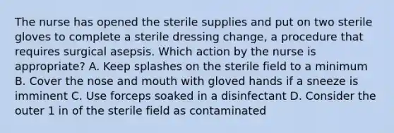 The nurse has opened the sterile supplies and put on two sterile gloves to complete a sterile dressing change, a procedure that requires surgical asepsis. Which action by the nurse is appropriate? A. Keep splashes on the sterile field to a minimum B. Cover the nose and mouth with gloved hands if a sneeze is imminent C. Use forceps soaked in a disinfectant D. Consider the outer 1 in of the sterile field as contaminated