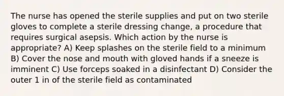 The nurse has opened the sterile supplies and put on two sterile gloves to complete a sterile dressing change, a procedure that requires surgical asepsis. Which action by the nurse is appropriate? A) Keep splashes on the sterile field to a minimum B) Cover the nose and mouth with gloved hands if a sneeze is imminent C) Use forceps soaked in a disinfectant D) Consider the outer 1 in of the sterile field as contaminated