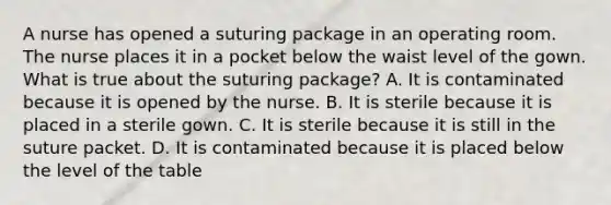 A nurse has opened a suturing package in an operating room. The nurse places it in a pocket below the waist level of the gown. What is true about the suturing package? A. It is contaminated because it is opened by the nurse. B. It is sterile because it is placed in a sterile gown. C. It is sterile because it is still in the suture packet. D. It is contaminated because it is placed below the level of the table