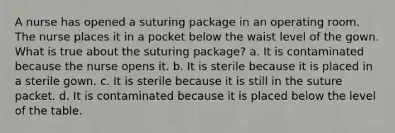 A nurse has opened a suturing package in an operating room. The nurse places it in a pocket below the waist level of the gown. What is true about the suturing package? a. It is contaminated because the nurse opens it. b. It is sterile because it is placed in a sterile gown. c. It is sterile because it is still in the suture packet. d. It is contaminated because it is placed below the level of the table.